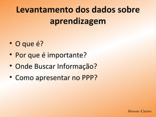 Levantamento dos dados sobre
aprendizagem
• O que é?
• Por que é importante?
• Onde Buscar Informação?
• Como apresentar no PPP?
Simone Carmo
 