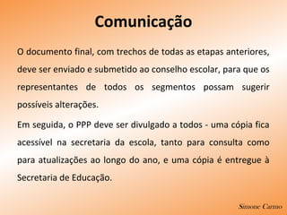 Comunicação
O documento final, com trechos de todas as etapas anteriores,
deve ser enviado e submetido ao conselho escolar, para que os
representantes de todos os segmentos possam sugerir
possíveis alterações.
Em seguida, o PPP deve ser divulgado a todos - uma cópia fica
acessível na secretaria da escola, tanto para consulta como
para atualizações ao longo do ano, e uma cópia é entregue à
Secretaria de Educação.
Simone Carmo
 