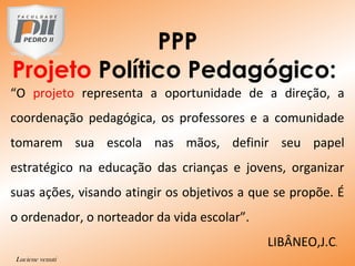 PPP
Projeto Político Pedagógico:
“O projeto representa a oportunidade de a direção, a
coordenação pedagógica, os professores e a comunidade
tomarem sua escola nas mãos, definir seu papel
estratégico na educação das crianças e jovens, organizar
suas ações, visando atingir os objetivos a que se propõe. É
o ordenador, o norteador da vida escolar”.
LIBÂNEO,J.C.
Luciene venuti
 