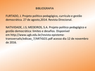 BIBLIOGRAFIA
FURTADO, J. Projeto político pedagógico, currículo e gestão
democrática. 27 de agosto,2014. Revista Direcional.
NATIVIDADE, J.S; MEDEIROS, S.A. Projeto político pedagógico e
gestão democrática: limites e desafios. Disponível
em http://www.ugb.edu.br/revista-episteme-
transversalis/edicao_7/ARTIGO1.pdf acesso dia 12 de novembro
de 2016.
 