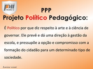 PPP
Projeto Político Pedagógico:
É Político por que diz respeito à arte e à ciência de
governar. Ele prevê e dá uma direção à gestão da
escola, e pressupõe a opção e compromisso com a
formação do cidadão para um determinado tipo de
sociedade.
V
Luciene venuti
 