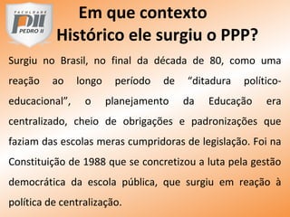 Em que contexto
Histórico ele surgiu o PPP?
Surgiu no Brasil, no final da década de 80, como uma
reação ao longo período de “ditadura político-
educacional”, o planejamento da Educação era
centralizado, cheio de obrigações e padronizações que
faziam das escolas meras cumpridoras de legislação. Foi na
Constituição de 1988 que se concretizou a luta pela gestão
democrática da escola pública, que surgiu em reação à
política de centralização.
 