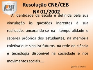 A identidade da escola é definida pela sua
vinculação às questões inerentes à sua
realidade, ancorando-se na temporalidade e
saberes próprios dos estudantes, na memória
coletiva que sinaliza futuros, na rede de ciência
e tecnologia disponível na sociedade e nos
movimentos sociais....
Jessica Teixeira
Resolução CNE/CEB
Nº 01/2002
 