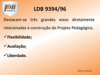 Destacam-se três grandes eixos diretamente
relacionadas à construção do Projeto Pedagógico.
Flexibilidade;
Avaliação;
Liberdade.
Jessica Teixeira
LDB 9394/96
 