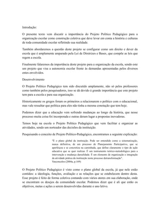 Introdução: 
O presente texto vem discutir a importância do Projeto Político Pedagógico para a 
organização escolar como construção coletiva que deve levar em conta a história e culturas 
de toda comunidade escolar refletindo sua realidade. 
Também abordaremos a questão deste projeto se configurar como um direito e dever da 
escola que é amplamente amparado pela Lei de Diretrizes e Bases, que compõe as leis que 
regem a escola. 
Finalmente falaremos da importância deste projeto para a organização da escola, sendo este 
um projeto que visa a autonomia escolar frente às demandas apresentadas pelos diversos 
entes envolvidos. 
Desenvolvimento 
O Projeto Político Pedagógico tem sido discutido amplamente, não só pelos professores 
como também pelos pesquisadores, isso se dá devido à grande importância que este projeto 
tem para a escola e para sua organização. 
Historicamente os gregos foram os primeiros a relacionarem o político com o educacional, 
mas vale ressaltar que política para eles não tinha a mesma conotação que tem hoje. 
Podemos dizer que a educação vem sofrendo mudanças ao longo da história, que nesse 
processo muita coisa foi incorporada e outras deram lugar a propostas inovadoras. 
Temos hoje na escola o Projeto Político Pedagógico que vem facilitar e organizar as 
atividades, sendo um norteador das decisões da instituição. 
Pesquisando o conceito de Projeto Político-Pedagógico, encontramos a seguinte explicação: 
"É o plano global da instituição. Pode ser entendido como a sistematização, 
nunca definitiva, de um processo de Planejamento Participativo, que se 
aperfeiçoa e se concretiza na caminhada, que define claramente o tipo de ação 
educativa que se quer realizar. É um instrumento teórico-metodológico para a 
intervenção e mudança darealidade. É um elemento de organização e integração 
da atividade prática da instituição neste processo detransformação". 
Vasconcelos (2004a, p.169) 
O Projeto Político Pedagógico é visto como o plano global da escola, já que nele estão 
contidos: a ideologia, funções, avaliação e as relações que se estabelecem dentro desta. 
Esse projeto é feito de forma coletiva contando com vários atores em sua elaboração, onde 
se encontram os desejos da comunidade escolar. Podemos dizer que é ali que estão os 
objetivos, metas e ações a serem desenvolvidas durante o ano letivo. 
 