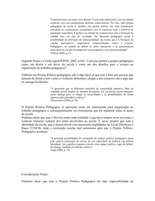 "O projeto busca um rumo, uma direção. É uma ação intencional, com um sentido 
explícito, com um compromisso definido coletivamente. Por isso, todo projeto 
pedagógico da escola é, também, um projeto político por estar intimamente 
articulado ao compromisso sociopolítico com os interesses reais e coletivos da 
população majoritária. É político no sentido de compromisso com a formação do 
cidadão para um tipo de sociedade. Na dimensão pedagógica reside à 
possibilidade da efetivação da intencionalidade da escola, que é a formação do 
cidadão participativo, responsável, compromissado, crítico e criativo. 
Pedagógico, no sentido de definir as ações educativas e as características 
necessárias às escolas de cumprirem seus propósitos e sua intencionalidade". 
VEIGA (2004, p.13) 
Segundo Sousa e Corrêa (apud DAVIS, 2002, p.49): "é preciso pensar o projeto pedagógico 
como um direito e um dever da escola e como um dos desafios para o avanço na 
organização do trabalho pedagógico”. 
Elaborar um Projeto Político pedagógico não é algo fácil, já que este é feito por pessoas que 
pensam de forma e tem visões e vivências deferentes, chegar a um consenso não é algo que 
se consiga facilmente. 
"A apreensão que os diferentes membros da comunidade educativa farão da 
realidade escolar poderá ser bastante divergente. Vai ser preciso muita interação, 
muito diálogo para se chegar às necessidades e às possibilidades de forma 
rigorosa (não-alienada) e coletiva." 
Vasconcelos (2004a, p. 30) 
O Projeto Político Pedagógico se apresenta como um instrumento para organização do 
trabalho pedagógico e consequentemente um instrumento que irá organizar todas as ações 
da escola. 
Podemos dizer que este é flexível como toda realidade e que deve sempre levar em conta o 
contexto histórico cultural dos entes envolvidos na escola. É nesse projeto que está a 
identidade da escola, que o desenvolverá com autonomia respaldados na Lei de Diretrizes e 
Bases 9.394/96, onde a instituição escolar terá autonomia para que o Projeto Político- 
Pedagógico aconteça. 
"A principal possibilidade de construção do projeto político pedagógico passa 
pela relativa autonomia da escola, de sua capacidade de delinear sua própria 
identidade. Isto significa resgatar a escola como espaço público, lugar de debate, 
do diálogo, fundado na reflexão coletiva." 
Veiga (2004, p. 14) 
Considerações Finais: 
Podemos dizer que sem o Projeto Político Pedagógico há uma impossibilidade de 
 