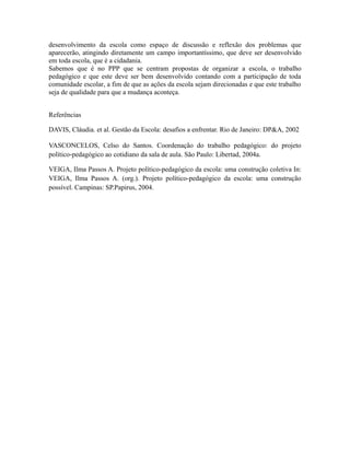 desenvolvimento da escola como espaço de discussão e reflexão dos problemas que 
aparecerão, atingindo diretamente um campo importantíssimo, que deve ser desenvolvido 
em toda escola, que é a cidadania. 
Sabemos que é no PPP que se centram propostas de organizar a escola, o trabalho 
pedagógico e que este deve ser bem desenvolvido contando com a participação de toda 
comunidade escolar, a fim de que as ações da escola sejam direcionadas e que este trabalho 
seja de qualidade para que a mudança aconteça. 
Referências 
DAVIS, Cláudia. et al. Gestão da Escola: desafios a enfrentar. Rio de Janeiro: DP&A, 2002 
VASCONCELOS, Celso do Santos. Coordenação do trabalho pedagógico: do projeto 
político-pedagógico ao cotidiano da sala de aula. São Paulo: Libertad, 2004a. 
VEIGA, Ilma Passos A. Projeto político-pedagógico da escola: uma construção coletiva In: 
VEIGA, Ilma Passos A. (org.). Projeto político-pedagógico da escola: uma construção 
possível. Campinas: SP.Papirus, 2004. 
