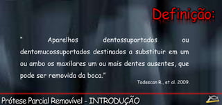 “ Aparelhos dentossuportados ou 
dentomucossuportados destinados a substituir em um 
ou ambo os maxilares um ou mais dentes ausentes, que 
pode ser removida da boca.” 
Todescan R., et al. 2009. 
 