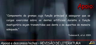 “Componente do grampo cuja função principal é assegurar que as 
cargas exercidas sobre os dentes artificiais durante a função 
mastigatória sejam transmitidas aos dente s de suportes de maneira 
adequada.” 
Todescan R., et al. 2009. 
 