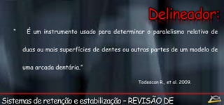 “ É um instrumento usado para determinar o paralelismo relativo de 
duas ou mais superfícies de dentes ou outras partes de um modelo de 
uma arcada dentária.” 
Todescan R., et al. 2009. 
 