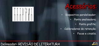 • Dispositivo paralelisador; 
• Ponta analisadora; 
• Ponta grafite; 
• Calibradores de retenção; 
• Facas e cinzéis. 
 