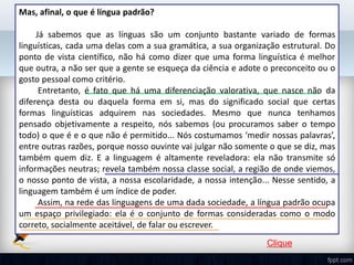 Mas, afinal, o que é língua padrão?
Já sabemos que as línguas são um conjunto bastante variado de formas
linguísticas, cada uma delas com a sua gramática, a sua organização estrutural. Do
ponto de vista científico, não há como dizer que uma forma linguística é melhor
que outra, a não ser que a gente se esqueça da ciência e adote o preconceito ou o
gosto pessoal como critério.
Entretanto, é fato que há uma diferenciação valorativa, que nasce não da
diferença desta ou daquela forma em si, mas do significado social que certas
formas linguísticas adquirem nas sociedades. Mesmo que nunca tenhamos
pensado objetivamente a respeito, nós sabemos (ou procuramos saber o tempo
todo) o que é e o que não é permitido... Nós costumamos ‘medir nossas palavras’,
entre outras razões, porque nosso ouvinte vai julgar não somente o que se diz, mas
também quem diz. E a linguagem é altamente reveladora: ela não transmite só
informações neutras; revela também nossa classe social, a região de onde viemos,
o nosso ponto de vista, a nossa escolaridade, a nossa intenção... Nesse sentido, a
linguagem também é um índice de poder.
Assim, na rede das linguagens de uma dada sociedade, a língua padrão ocupa
um espaço privilegiado: ela é o conjunto de formas consideradas como o modo
correto, socialmente aceitável, de falar ou escrever.
Clique
 