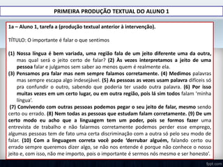 PRIMEIRA PRODUÇÃO TEXTUAL DO ALUNO 1
1a – Aluno 1, tarefa a (produção textual anterior à intervenção).
TÍTULO: O importante é falar o que sentimos
(1) Nossa língua é bem variada, uma região fala de um jeito diferente uma da outra,
mas qual será o jeito certo de falar? (2) Às vezes interpretamos a jeito de uma
pessoa falar e julgamos sem saber ao menos quem é realmente ela.
(3) Pensamos pra falar mas nem sempre falamos corretamente. (4) Medimos palavras
mas sempre escapa algo indesejável. (5) As pessoas as vezes usam palavra difíceis só
pra confundir o outro, sabendo que poderia ter usado outra palavra. (6) Por isso
muitas vezes em um certo lugar, ou em outra região, pois lá sim todos falam ‘minha
língua’.
(7) Convivendo com outras pessoas podemos pegar o seu jeito de falar, mesmo sendo
certo ou errado. (8) Nem todas as pessoas que estudam falam corretamente. (9) De um
certo modo eu acho que a linguagem tem um poder, pois se formos fazer uma
entrevista de trabalho e não falarmos corretamente podemos perder esse emprego,
algumas pessoas tem de fato uma certa discriminação com a outra só pelo seu modo de
falar. (10) Com a linguagem correta você pode ‘derrubar alguém, falando certo ou
errado sempre queremos dizer algo, se não nos entende é porque não conhece o nosso
jeito e, com isso, não me importo, pois o importante é sermos nós mesmo e ser honesto’.
 