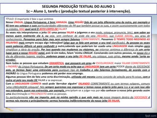 SEGUNDA PRODUÇÃO TEXTUAL DO ALUNO 1
1c – Aluno 1, tarefa c (produção textual posterior à intervenção).
TÍTULO: O importante é falar o que sentimos
Nossa LÍNGUA, Língua Portuguesa, é bem VARIADA. Uma REGIÃO fala de um jeito diferente uma da outra, por exemplo o
RS tem seu sotaque e suas particularidades diferentes do PR que também possue as suas, e assim sucessivamente com todos
os estados. MAS qual será O JEITO CERTO DE FALAR?
Às vezes nós interpretamos o jeito DE uma pessoa FALAR e julgamos o seu modo, sotaque, pronuncia, (etc), sem saber ao
menos quem realmente ela é, ou seja, sem conhecer de onde ela veio (REGIÃO), sua CLASSE SOCIAL, seu grau de
conhecimento. Pensamos para falar mas nem sempre falamos CORRETAMENTE. Passamos O TEMPO TODO MEDINDO AS
PALAVRAS mais sempre escapa algo indesejável (algo que se fala sem pensar o seu real significado). As pessoas as vezes
usam palavras difíceis só para confundir o outro,sabendo que poderiam ter usado uma LINGUAGEM mais simples para
simplificar a ideia da oração. Por isso quando nos mudamos ou viajamos, ao retornar sentimos a diferença de um certo
lugar para a nossa REGIÃO natal, pois lá sim todos, falam ‘minha LÍNGUA’. Convivendo com outras pessoas, no nosso dia a
dia de diferentes lugares, regiões, podemos pegar o seu jeito DE FALAR, seu sotaque, suas gírias, mesmo sendo ‘certa ou
erradas’.
Nem todas as pessoas que estudam GRAMÁTICA, que possuem um grau de ESCOLARIDADE maior FALAM CORRETAMENTE
o PADRÃO da Língua Portuguesa. De um certo modo eu acho que a LINGUAGEM tem um certo PODER diante da SOCIEDADE
pois, se formos fazer uma entrevista para qualquer tipo de trabalho e não falarmos formalmente, de acordo com o
PADRÃO da Língua Portuguesa podemos até perder esse emprego.
Algumas pessoas têm de fato uma certa discriminação, utilizada até mesmo como conceito de seleção para N coisas, com a
outra só pelo seu modo DE FALAR e se expressar.
Com a LINGUAGEM CORRETA você pode ‘derrubar alguém’ FALANDO CORRETAMENTE ou com termos vulgares, comuns
‘uma LINGUAGEM coloquial’. Nós sempre queremos nos expressar e temos nosso próprio jeito para isso e se com isso não
nos entendem, quem nos entrevista, por exemplo, precipitam-se a julgar-nos por não conhecer o nosso jeito gerando assim
uma discriminação e PRECONCEITO entre as pessoas.
Eu particularmente não me importo, pois na minha opinião o que vale mais na nossa imagem dentro da SOCIEDADE é
sermos nós mesmo e principalmente sermos honestos indiferentemente do nosso jeito DE FALAR.
 