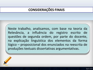 CONSIDERAÇÕES FINAIS
Neste trabalho, analisamos, com base na teoria da
Relevância, a influência do registro escrito de
questões de segunda ordem, por parte do docente,
na explicação linguística dos elementos da forma
lógico – proposicional dos enunciados na reescrita de
produções textuais dissertativas argumentativas.
 