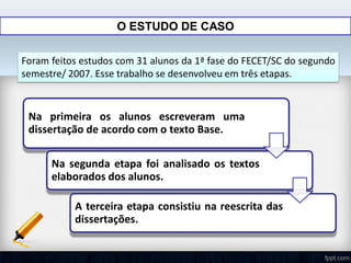 O ESTUDO DE CASO
Foram feitos estudos com 31 alunos da 1ª fase do FECET/SC do segundo
semestre/ 2007. Esse trabalho se desenvolveu em três etapas.
Na primeira os alunos escreveram uma
dissertação de acordo com o texto Base.
Na segunda etapa foi analisado os textos
elaborados dos alunos.
A terceira etapa consistiu na reescrita das
dissertações.
 