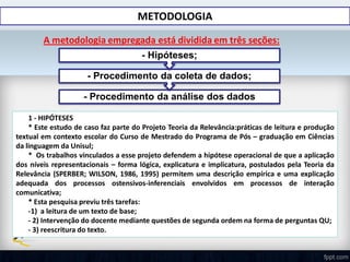 METODOLOGIA
A metodologia empregada está dividida em três seções:
- Procedimento da análise dos dados
- Procedimento da coleta de dados;
- Hipóteses;
1 - HIPÓTESES
* Este estudo de caso faz parte do Projeto Teoria da Relevância:práticas de leitura e produção
textual em contexto escolar do Curso de Mestrado do Programa de Pós – graduação em Ciências
da linguagem da Unisul;
* Os trabalhos vinculados a esse projeto defendem a hipótese operacional de que a aplicação
dos níveis representacionais – forma lógica, explicatura e implicatura, postulados pela Teoria da
Relevância (SPERBER; WILSON, 1986, 1995) permitem uma descrição empírica e uma explicação
adequada dos processos ostensivos-inferenciais envolvidos em processos de interação
comunicativa;
* Esta pesquisa previu três tarefas:
-1) a leitura de um texto de base;
- 2) Intervenção do docente mediante questões de segunda ordem na forma de perguntas QU;
- 3) reescritura do texto.
 
