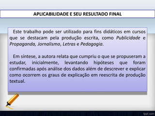 APLICABILIDADE E SEU RESULTADO FINAL
Este trabalho pode ser utilizado para fins didáticos em cursos
que se destacam pela produção escrita, como Publicidade e
Propaganda, Jornalismo, Letras e Pedagogia.
Em síntese, a autora relata que cumpriu o que se propuseram a
estudar, inicialmente, levantando hipóteses que foram
confirmadas após análise dos dados além de descrever e explicar
como ocorrem os graus de explicação em reescrita de produção
textual.
 