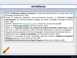 REFERÊNCIAS
BLASS, R. Relevance relations in discourse: a study with special reference to sissala. New York:
Cambridge Universiti Press, 1990.
Carston, R. Implicature, explicature, and truth-theoretic semantics. In: KEMPSOM, R. Mental
repressentions: the interface between language and reality. Cambrigde: cambrigde University
Press, 1988.
CEFET/SC. Disponível em http://www.sj.cefetsc. Acesso em: 12 de junho de 2007.
CITELLI, A. O texto argumentativo. São Paulo: Scipione, 1994.
CORAL, R. F. Progressão temática em entrevista de Anthony Garotinho a Boris Casoy: análise
com base na teoria da relevância, 2003. Dissertação (Mestrado em ciências da Linguagem) –
Programa de pós-graduação em Ciências da Linguagem, Universidade do Sul de Santa Catarina.
COSTA VAL. M. da G. redação e textualidade. São Paulo: Martins Fontes, 1994.
DAHLET, P. A. A produção da escrita: abordagens cognitivas e textuais. Trabalhos em lingüística
Aplicada, Campinas, n. 23, p. 79-95, jan./jun. 1994.
DICIONÁRIO eletrônico Houaiss da Língua Portuguesa. Rio de janeiro: Objetiva, 2001.
 