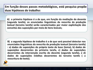 Em função desses passos metodológicos, está pesquisa propõe
duas hipóteses de trabalho:
A) a primeira hipótese é a de que, em função da mediação do docente
(segunda tarefa), os enunciados linguísticos da reescrita da produção
textual (terceira tarefa) serão caracterizados por maior explicitação dos
conceitos das suposições por meio de itens lexicais;
B) a segunda hipótese de trabalho é a de que será possível detectar nos
enunciados linguísticos da reescrita da produção textual (terceira tarefa)
: a) dados de suposições do próprio texto de base (tema), b) dados de
suposições decorrentes da primeira tarefa, c) dados de suposições
decorrentes da intervenção escrita do docente (segunda tarefa), e d)
dados de suposições inéditas decorrentes da terceira tarefa ( a
reescritura do texto).
 
