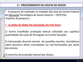 2 – PROCEDIMENTO DA COLETA DE DADOS
* A pesquisa foi realizada na Unidade São José do Centro Federal
de Educação Tecnológica de Santa Catarina – CEFET/SC;
•Sujeitos da pesquisa;
* A coleta de dados foi executada em três fases:
1) turma escolhida/ produção textual solicitada aos sujeitos/
quantidades de aulas de Português na turma/ duração;
2) Intervenção docente através de questões escritas, elucidativas
sobre possíveis ideias incompletas ou mal formuladas por parte
dos alunos;
3) reescrita da produção textual dos alunos.
 