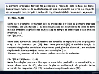 A primeira produção textual foi precedida e mediada pela leitura do tema.
Basicamente, trata-se da contextualização dos enunciados do tema no conjunto
de suposições que compõe o ambiente cognitivo inicial de cada aluno. Vejamos:
 E1= f(Eo. Ao.t1)
Neste caso, queremos comunicar que os enunciados do texto da primeira produção
textual (E1) são uma função (f) da contextualização dos enunciados do texto do tema
(Eo) no ambiente cognitivo dos alunos (Ao) no tempo de elaboração dessa primeira
produção (t1);
E2= f (E1.D1.t2)
Neste caso, a produção textual passou a ser acrescida do registro escrito de perguntas
– QU e foi nomeada por (E2). Essa nova produção(E2) é também função da
contextualização dos enunciados da primeira produção dos alunos (E1) no ambiente
cognitivo do docente (D1) no tempo dessa avaliação (t2).
Na reescrita, os enunciados da mesma podem ser assim formalizados:
E3= f (E2.A2(A1(Eo.Ao.t1)).t3).
Neste formulação, queremos dizer que os enunciados produzidos na reescrita (E3), no
tempo dessa reescrita (t3), são uma função da ambientação do primeiro texto,
acrescido das perguntas –QU (E2), no ambiente cognitivo do aluno (A2).
 