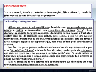 PRODUÇÃO DE TEXTO
2 a – Aluno 2, tarefa a (anterior a intervenção) /2b – Aluno 2, tarefa b
(intervenção escrita de questões do professor)
Título: A língua portuguesa em si
A língua portuguesa é muito modificada a fala do homem que passa de pessoa para
pessoa, e muitos se emcomodam com esses tipos de mudança, “erros”... Esses
chamados de variação linguística. As variações linguísticas existem porque o Brasil a fora
existem todo tipo de sociedade, raça, cultura, classe social... E isso faz com que eles
falem de forma mais formal ou informal. Um dos fatores que contribui para isso também
são as variações regionais dadas pelo sotaque, pelo modo de fala, pelos antepassados e
assim vai.
Isso faz com que as pessoas acabem fazendo uma barreira uma com a outra, pois
acha “estranho” ou “bizarro” a forma de falar do outro, isso faz parte do preconceito
que cada vez cresce mais, por exemplo, a variação “opoiu” meu! Tas mais melhor de
bom? Causa uma polêmica e faz com que a pessoa seja descriminada, bem diferente da
pessoa que fala “Olá Senhor, como vai?”
Mais na sociedade de hoje estamos nois esforçando para que falemos de um modo
formal para alcançarmos um nível maior na sociedade.
 