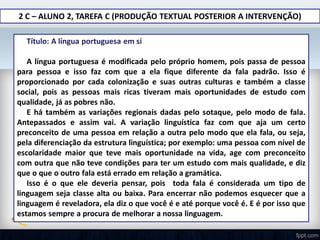 2 C – ALUNO 2, TAREFA C (PRODUÇÃO TEXTUAL POSTERIOR A INTERVENÇÃO)
 Título: A língua portuguesa em si
A língua portuguesa é modificada pelo próprio homem, pois passa de pessoa
para pessoa e isso faz com que a ela fique diferente da fala padrão. Isso é
proporcionado por cada colonização e suas outras culturas e também a classe
social, pois as pessoas mais ricas tiveram mais oportunidades de estudo com
qualidade, já as pobres não.
E há também as variações regionais dadas pelo sotaque, pelo modo de fala.
Antepassados e assim vai. A variação linguística faz com que aja um certo
preconceito de uma pessoa em relação a outra pelo modo que ela fala, ou seja,
pela diferenciação da estrutura linguística; por exemplo: uma pessoa com nível de
escolaridade maior que teve mais oportunidade na vida, age com preconceito
com outra que não teve condições para ter um estudo com mais qualidade, e diz
que o que o outro fala está errado em relação a gramática.
Isso é o que ele deveria pensar, pois toda fala é considerada um tipo de
linguagem seja classe alta ou baixa. Para encerrar não podemos esquecer que a
linguagem é reveladora, ela diz o que você é e até porque você é. E é por isso que
estamos sempre a procura de melhorar a nossa linguagem.
 