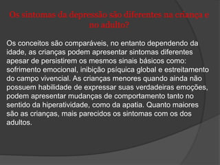Os sintomas da depressão são diferentes na criança e 
no adulto? 
Os conceitos são comparáveis, no entanto dependendo da 
idade, as crianças podem apresentar sintomas diferentes 
apesar de persistirem os mesmos sinais básicos como: 
sofrimento emocional, inibição psíquica global e estreitamento 
do campo vivencial. As crianças menores quando ainda não 
possuem habilidade de expressar suas verdadeiras emoções, 
podem apresentar mudanças de comportamento tanto no 
sentido da hiperatividade, como da apatia. Quanto maiores 
são as crianças, mais parecidos os sintomas com os dos 
adultos. 
 