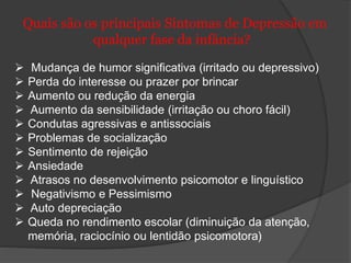 Quais são os principais Sintomas de Depressão em 
qualquer fase da infância? 
 Mudança de humor significativa (irritado ou depressivo) 
 Perda do interesse ou prazer por brincar 
 Aumento ou redução da energia 
 Aumento da sensibilidade (irritação ou choro fácil) 
 Condutas agressivas e antissociais 
 Problemas de socialização 
 Sentimento de rejeição 
 Ansiedade 
 Atrasos no desenvolvimento psicomotor e linguístico 
 Negativismo e Pessimismo 
 Auto depreciação 
 Queda no rendimento escolar (diminuição da atenção, 
memória, raciocínio ou lentidão psicomotora) 
 