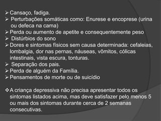 Cansaço, fadiga. 
 Perturbações somáticas como: Enurese e encoprese (urina 
ou defeca na cama) 
Perda ou aumento de apetite e consequentemente peso 
 Distúrbios do sono 
Dores e sintomas físicos sem causa determinada: cefaleias, 
lombalgia, dor nas pernas, náuseas, vômitos, cólicas 
intestinais, vista escura, tonturas. 
 Separação dos pais. 
Perda de alguém da Família. 
Pensamentos de morte ou de suicídio 
A criança depressiva não precisa apresentar todos os 
sintomas listados acima, mas deve satisfazer pelo menos 5 
ou mais dos sintomas durante cerca de 2 semanas 
consecutivas. 
 