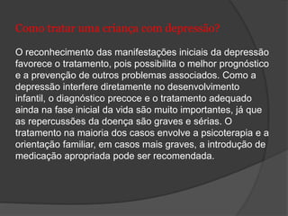 Como tratar uma criança com depressão? 
O reconhecimento das manifestações iniciais da depressão 
favorece o tratamento, pois possibilita o melhor prognóstico 
e a prevenção de outros problemas associados. Como a 
depressão interfere diretamente no desenvolvimento 
infantil, o diagnóstico precoce e o tratamento adequado 
ainda na fase inicial da vida são muito importantes, já que 
as repercussões da doença são graves e sérias. O 
tratamento na maioria dos casos envolve a psicoterapia e a 
orientação familiar, em casos mais graves, a introdução de 
medicação apropriada pode ser recomendada. 
 