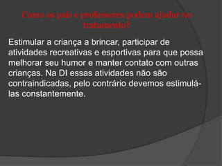 Como os pais e professores podem ajudar no 
tratamento? 
Estimular a criança a brincar, participar de 
atividades recreativas e esportivas para que possa 
melhorar seu humor e manter contato com outras 
crianças. Na DI essas atividades não são 
contraindicadas, pelo contrário devemos estimulá-las 
constantemente. 
 