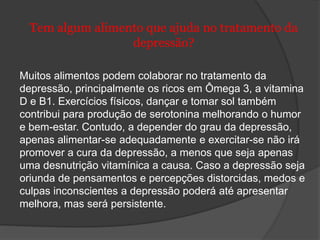 Tem algum alimento que ajuda no tratamento da 
depressão? 
Muitos alimentos podem colaborar no tratamento da 
depressão, principalmente os ricos em Ômega 3, a vitamina 
D e B1. Exercícios físicos, dançar e tomar sol também 
contribui para produção de serotonina melhorando o humor 
e bem-estar. Contudo, a depender do grau da depressão, 
apenas alimentar-se adequadamente e exercitar-se não irá 
promover a cura da depressão, a menos que seja apenas 
uma desnutrição vitamínica a causa. Caso a depressão seja 
oriunda de pensamentos e percepções distorcidas, medos e 
culpas inconscientes a depressão poderá até apresentar 
melhora, mas será persistente. 
 