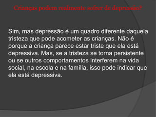 Crianças podem realmente sofrer de depressão? 
Sim, mas depressão é um quadro diferente daquela 
tristeza que pode acometer as crianças. Não é 
porque a criança parece estar triste que ela está 
depressiva. Mas, se a tristeza se torna persistente 
ou se outros comportamentos interferem na vida 
social, na escola e na família, isso pode indicar que 
ela está depressiva. 
 