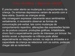 Como identificar a depressão infantil? 
É preciso estar atento as mudanças no comportamento da 
criança. Os sintomas depressivos variam de acordo com a 
faixa etária. Quando as crianças ainda 
não conseguem expressar claramente seus sentimentos 
verbalmente, é necessário observar as formas de 
comunicação pré-verbal, tais como mudanças de 
comportamento repentino, alterações das expressões faciais 
ou da postura corporal, produções gráficas, irritabilidade, 
choro fácil e especialmente perda de interesse por brincar. No 
âmbito social, a depressão na infância pode afetar 
especialmente as relações sociais, ou seja as amizades e a 
capacidade da criança se relacionar com os outros, podendo 
chegar até ao isolamento. 
 