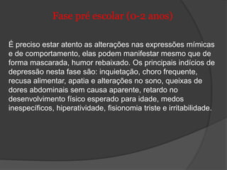 Fase pré escolar (0-2 anos) 
É preciso estar atento as alterações nas expressões mímicas 
e de comportamento, elas podem manifestar mesmo que de 
forma mascarada, humor rebaixado. Os principais indícios de 
depressão nesta fase são: inquietação, choro frequente, 
recusa alimentar, apatia e alterações no sono, queixas de 
dores abdominais sem causa aparente, retardo no 
desenvolvimento físico esperado para idade, medos 
inespecíficos, hiperatividade, fisionomia triste e irritabilidade. 
 