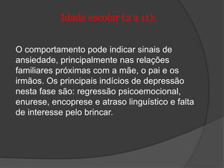 Idade escolar (2 a 11): 
O comportamento pode indicar sinais de 
ansiedade, principalmente nas relações 
familiares próximas com a mãe, o pai e os 
irmãos. Os principais indícios de depressão 
nesta fase são: regressão psicoemocional, 
enurese, encoprese e atraso linguístico e falta 
de interesse pelo brincar. 
 