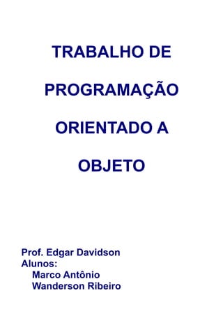 TRABALHO DE

    PROGRAMAÇÃO

      ORIENTADO A

           OBJETO




Prof. Edgar Davidson
Alunos:
  Marco Antônio
  Wanderson Ribeiro
 