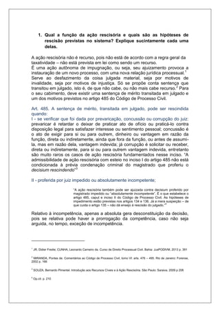 1. Qual a função da ação rescisória e quais são as hipóteses de rescisão previstas no sistema? Explique sucintamente cada uma delas. 
A ação rescisória não é recurso, pois não está de acordo com a regra geral da taxatividade – não está prevista em lei como sendo um recurso. É uma ação autônoma de impugnação, ou seja, seu ajuizamento provoca a instauração de um novo processo, com uma nova relação jurídica processual.1 Serve ao desfazimento da coisa julgada material, seja por motivos de invalidade, seja por motivos de injustiça. Só se propõe conta sentença que transitou em julgado, isto é, de que não cabe, ou não mais cabe recurso.2 Para o seu cabimento, deve existir uma sentença de mérito transitada em julgado e um dos motivos previstos no artigo 485 do Código de Processo Civil. 
Art. 485. A sentença de mérito, transitada em julgado, pode ser rescindida quando: I - se verificar que foi dada por prevaricação, concussão ou corrupção do juiz: prevaricar é retardar o deixar de praticar ato de ofício ou praticá-lo contra disposição legal para satisfazer interesse ou sentimento pessoal; concussão é o ato de exigir para si ou para outrem, dinheiro ou vantagem em razão da função, direta ou indiretamente, ainda que fora da função, ou antes de assumi- la, mas em razão dela, vantagem indevida; já corrupção é solicitar ou receber, direta ou indiretamente, para si ou para outrem vantagem indevida, entretanto são muito raros os casos de ação rescisória fundamentados nesse inciso. “A admissibilidade de ação rescisória com esteio no inciso I do artigo 485 não está condicionada à prévia condenação criminal do magistrado que proferiu o decisium rescindendo”3 
II - proferida por juiz impedido ou absolutamente incompetente; 
“A ação rescisória também pode ser ajuizada contra decisium proferido por magistrado impedido ou “absolutamente incompetente”. É o que estabelece o artigo 485, caput e inciso II do Código de Processo Civil. As hipóteses de impedimento estão previstas nos artigos 134 e 136. Já a mera suspeição – de que cuida o artigo 135 – não dá ensejo à rescisão do julgado.”4 
Relativo à incompetência, apenas a absoluta gera desconstituição da decisão, pois se relativa pode haver a prorrogação da competência, caso não seja arguida, no tempo, exceção de incompetência. 
1 JR, Didier Fredie; CUNHA, Leonardo Carneiro da. Curso de Direito Processual Civil. Bahia: JusPODIVM, 2013 p. 391 
2 MIRANDA, Pontes de. Comentários ao Código de Processo Civil, tomo VI: arts. 476 – 495. Rio de Janeiro: Forense, 2002 p. 166 3 SOUZA, Bernardo Pimentel. Introdução aos Recursos Cíveis e à Ação Rescisória. São Paulo: Saraiva, 2009 p 208 
4 Op.cit. p. 210  