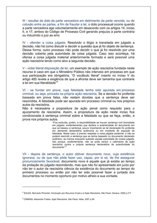 III - resultar de dolo da parte vencedora em detrimento da parte vencida, ou de colusão entre as partes, a fim de fraudar a lei; o dolo processual ocorre quando a parte vencedora age voluntariamente em desacordo com os artigos 14, inciso II, e 17, ambos do Código de Processo Civil gerando prejuízo à parte contrária ou induzindo o juiz ao erro 
IV - ofender a coisa julgada; Resolvido o litígio e transitada em julgado a decisão, não há como discutir e decidir a questão que já foi objeto de sentença. Dessa forma, outro processo não pode decidir o que já foi resolvido por uma decisão coberta pela autoridade de coisa julgada. Caso isso aconteça, há ofensa a coisa julgada material anteriormente formada e será possível uma ação rescisória tendo como alvo a segunda decisão. 
V - violar literal disposição de lei; um exemplo de ação rescisória fundada neste recurso é caso em que o Ministério Público não interveio em processo em que sua participação era obrigatória. “O vocábulo literal” inserto no inciso V do artigo 485 revela a exigência de que a afronta deve ser tamanha que contrarie a lei em sua literalidade”5 
VI - se fundar em prova, cuja falsidade tenha sido apurada em processo criminal, ou seja, provada na própria ação rescisória; Se a decisão foi proferida baseada em prova falsa, não restam dúvidas que a sentença deve ser rescindida. A falsidade pode ser apurada em processo criminal ou nos próprios autos da rescisória. Não é necessária a propositura de ação penal como requisito para o ajuizamento da rescisória. Assim, a propositura da ação neste inciso fica condicionada à sentença criminal sobre a falsidade ou que se faça, então, a prova nos próprios autos. “Fica excluída, porém, a rescindibilidade se houver sentença civil (transitada em julgado, evidentemente) que declara a autenticidade do documento em que se baseou a sentença, pouco importando se tal declaração foi proferida em demanda declaratória autônoma ou em incidente de arguição de falsidade. Neste caso, é preciso respeitar a coisa julgada existente, e não se poderá rescindir a sentença que se tenha baseado no documento declarado autêntico, ao menos enquanto subsistir aquela autoridade de coisas julgada. Isto porque, evidentemente, não se pode excluir o cabimento de ação rescisória contra a própria sentença declaratória de autenticidade do documento”.6 
VII - depois da sentença, o autor obtiver documento novo, cuja existência ignorava, ou de que não pôde fazer uso, capaz, por si só, de Ihe assegurar pronunciamento favorável; documento novo é aquele que já existia ao tempo da prolação do julgado rescindendo, mas que não foi apresentado em juízo por não ter o autor da rescisória ciência da existência do documento ao tempo do primeiro processo ou então por não ter sido possível fazer a juntada dos documentos no momento oportuno por motivo alheio a sua vontade. 
5 SOUZA, Bernardo Pimentel. Introdução aos Recursos Cíveis e à Ação Rescisória. São Paulo: Saraiva, 2009 p 217 6 CÂMARA, Alexandre Freitas. Ação Rescisória. São Paulo: Atlas, 2007 p.95.  
