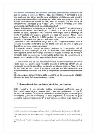 VIII - houver fundamento para invalidar confissão, desistência ou transação, em que se baseou a sentença; Têm-se, aqui, atos viciados. A confissão é o ato pelo qual uma das partes admite como verdadeiro um fato que seja contrário aos seus interesses e favorável aos de seu adversário. Mas pode acontecer de ocorrer uma confissão viciada por erro, dolo ou coação, que são vícios de consentimento regulados pelo Código Civil. Tendo a sentença por único fundamento a confissão, será a decisão rescindível. Quanto à desistência, a previsão do artigo VIII do artigo 267, ao afirmar que o processo será extinto sem resolução do mérito, nos casos em que o autor desistir da ação, apresenta uma aparente contradição com a sentença de mérito transitada em julgado, prevista no caso em análise. Neste caso, segundo Pontes de Miranda (1998), também é possível a rescisória, pois a desistência estaria viciada, por erro, dolo ou coação. Diferente é o caso da renúncia, artigo 269, V, do Código de Processo Civil. A renúncia é quando o autor abre mão do direito sobre que se funda a ação, já a desistência somente cessa o processo. A transação ocorre quando as partes requerem a homologação judicial, baseada na autocomposição da lide. Podendo ser objeto tanto de sentença homologatória, como de sentença jurisdicional litigiosa (sentença de mérito). A transação pode ter ocorrido de forma inválida, pelos vícios de consentimento já mencionados, sendo possível a propositura de rescisória. 
IX - fundada em erro de fato, resultante de atos ou de documentos da causa: Nesse caso só caberá ação rescisória quando a sentença admitir um ato inexistente, ou, ainda, considerar inexistente um ato que ocorreu. Assim, o erro de fato deve ter dado causa à sentença; pode ser apurado mediante exame dos documentos acostados nos autos e não pode ter havido controvérsia sobre ele. “O erro que pode ser corrigido na ação rescisória é o de percepção do julgador, não o proveniente da interpretação das provas”7 
2. Diferencie iudicium rescindens e iudicium rescissorium: Ação rescisória é um remédio jurídico processual autônomo apto a desconstituir coisa julgada material, com o eventual rejulgamento do que foi decidido na sentença.8 Enquanto a desconstituição do julgado ocorre no juízo rescindente (iudicium rescindens), o novo julgamento é realizado no juízo rescisório (iudicium rescissorium).9 O exercício desse último juízo depende do 7 SOUZA, Bernardo Pimentel. Introdução aos Recursos Cíveis e à Ação Rescisória. São Paulo: Saraiva, 2009 p 226 
8 SIQUEIRA, Pedro Eduardo Pinheiro Antunes de. A coisa julgada inconstitucional. Rio de Janeiro: Renovar, 2006. p. 145 
9 SOUZA, Bernardo Pimentel. Introdução aos recursos cíveis e à ação rescisória. Brasília: Brasília Jurídica, 2000. p. 367  