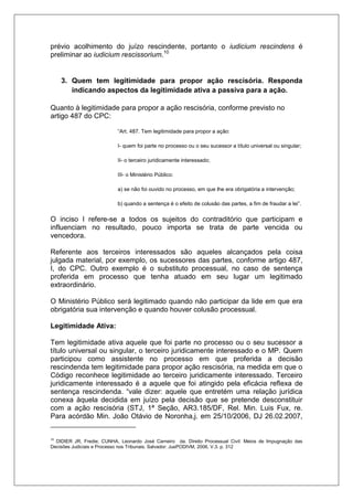 prévio acolhimento do juízo rescindente, portanto o iudicium rescindens é preliminar ao iudicium rescissorium.10 3. Quem tem legitimidade para propor ação rescisória. Responda indicando aspectos da legitimidade ativa a passiva para a ação. Quanto à legitimidade para propor a ação rescisória, conforme previsto no artigo 487 do CPC: “Art. 487. Tem legitimidade para propor a ação: I- quem foi parte no processo ou o seu sucessor a título universal ou singular; II- o terceiro juridicamente interessado; III- o Ministério Público: a) se não foi ouvido no processo, em que lhe era obrigatória a intervenção; b) quando a sentença é o efeito de colusão das partes, a fim de fraudar a lei”. O inciso I refere-se a todos os sujeitos do contraditório que participam e influenciam no resultado, pouco importa se trata de parte vencida ou vencedora. Referente aos terceiros interessados são aqueles alcançados pela coisa julgada material, por exemplo, os sucessores das partes, conforme artigo 487, I, do CPC. Outro exemplo é o substituto processual, no caso de sentença proferida em processo que tenha atuado em seu lugar um legitimado extraordinário. O Ministério Público será legitimado quando não participar da lide em que era obrigatória sua intervenção e quando houver colusão processual. Legitimidade Ativa: Tem legitimidade ativa aquele que foi parte no processo ou o seu sucessor a título universal ou singular, o terceiro juridicamente interessado e o MP. Quem participou como assistente no processo em que proferida a decisão rescindenda tem legitimidade para propor ação rescisória, na medida em que o Código reconhece legitimidade ao terceiro juridicamente interessado. Terceiro juridicamente interessado é a aquele que foi atingido pela eficácia reflexa de sentença rescindenda. “vale dizer: aquele que entretém uma relação jurídica conexa àquela decidida em juízo pela decisão que se pretende desconstituir com a ação rescisória (STJ, 1ª Seção, AR3.185/DF, Rel. Min. Luis Fux, re. Para acórdão Min. João Otávio de Noronha,j. em 25/10/2006, DJ 26.02.2007, 
10 DIDIER JR, Fredie; CUNHA, Leonardo José Carneiro da. Direito Processual Civil: Meios de Impugnação das Decisões Judiciais e Processo nos Tribunais. Salvador: JusPODIVM, 2006, V.3. p. 312  