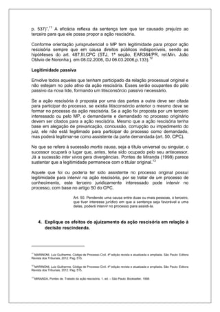 p. 537)”.11 A eficácia reflexa da sentença tem que ter causado prejuízo ao terceiro para que ele possa propor a ação rescisória. Conforme orientação jurisprudencial o MP tem legitimidade para propor ação rescisória sempre que em causa direitos públicos indisponíveis, sendo as hipót4eses do art. 487,III,CPC (STJ, 1ª seção, EAR384/PR, rel.Min. João Otávio de Noronha j. em 08.02.2006, DJ 06.03.2006,p.133).12 Legitimidade passiva Envolve todos aqueles que tenham participado da relação processual original e não estejam no polo ativo da ação rescisória. Esses serão ocupantes do pólo passivo da nova lide, formando um litisconsórcio passivo necessário. Se a ação rescisória é proposta por uma das partes a outra deve ser citada para participar do processo, se existia litisconsórcio anterior o mesmo deve se formar no processo da ação rescisória. Se a ação foi proposta por um terceiro interessado ou pelo MP, o demandante e demandado no processo originário devem ser citados para a ação rescisória. Mesmo que a ação rescisória tenha base em alegação de prevaricação, concussão, corrupção ou impedimento do juiz, ele não está legitimado para participar do processo como demandado, mas poderá legitimar-se como assistente da parte demandada (art. 50, CPC). No que se refere à sucessão mortis causa, seja a título universal ou singular, o sucessor ocupará o lugar que, antes, teria sido ocupado pelo seu antecessor. Já a sucessão inter vivos gera divergências. Pontes de Miranda (1998) parece sustentar que a legitimidade permanece com o titular original.13 Aquele que foi ou poderia ter sido assistente no processo original possuí legitimidade para intervir na ação rescisória, por se tratar de um processo de conhecimento, este terceiro juridicamente interessado pode intervir no processo, com base no artigo 50 do CPC. 
Art. 50. Pendendo uma causa entre duas ou mais pessoas, o terceiro, que tiver interesse jurídico em que a sentença seja favorável a uma delas, poderá intervir no processo para assisti-la. 4. Explique os efeitos do ajuizamento da ação rescisória em relação à decisão rescindenda. 
11 MARINONI, Luiz Guilherme. Código de Processo Civil. 4ª edição revista e atualizada e ampliada. São Paulo: Editora Revista dos Tribunais, 2012. Pag. 515. 
12 MARINONI, Luiz Guilherme. Código de Processo Civil. 4ª edição revista e atualizada e ampliada. São Paulo: Editora Revista dos Tribunais, 2012. Pag. 515. 
13 MIRANDA, Pontes de. Tratado da ação rescisória. 1. ed. – São Paulo: Bookseller, 1998.  