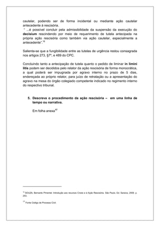 cautelar, podendo ser de forma incidental ou mediante ação cautelar antecedente à rescisória. “ ...é possível concluir pela admissibilidade da suspensão da execução do decisium rescindendo por meio de requerimento de tutela antecipada na própria ação rescisória como também via ação cautelar, especialmente a antecedente”.16 Salienta-se que a fungibilidade entre as tutelas de urgência restou consagrada nos artigos 273, §7º, e 489 do CPC. Concluindo tanto a antecipação de tutela quanto o pedido de liminar in limini litis podem ser decididos pelo relator da ação rescisória de forma monocrática, a qual poderá ser impugnada por agravo interno no prazo de 5 dias, endereçada ao próprio relator, para juízo de retratação ou a apresentação do agravo na mesa do órgão colegiado competente indicado no regimento interno do respectivo tribunal. 5. Descreva o procedimento da ação rescisória – em uma linha de tempo ou narrativa. Em folha anexa17 
16 SOUZA, Bernardo Pimentel. Introdução aos recursos Cíveis e à Ação Rescisória. São Paulo, Ed. Saraiva, 2009. p. 253. 
17 Fonte Código de Processo Civil. 