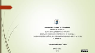 UNIVERSIDADE FEDERAL DE SANTA MARIA
CENTRO DE EDUCAÇÃO
CURSO: EDUCAÇÃO ESPECIAL NOTURNO
DISCIPLINA: PROCESSOS INVESTIGATIVOS EM EDUCAÇÃO
PROFESSSORA RESPONSÁVEL: Dra. ELENA MARIA MALLMANN ADE - PPGE - MTER
1° SEMESTRE
LÍGIA PRISCILA SOARES LOPES
SANTA MARIA
2015
 