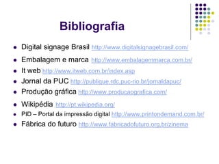Bibliografia
   Digital signage Brasil http://www.digitalsignagebrasil.com/
   Embalagem e marca http://www.embalagemmarca.com.br/
   It web http://www.itweb.com.br/index.asp
   Jornal da PUC http://publique.rdc.puc-rio.br/jornaldapuc/
   Produção gráfica http://www.producaografica.com/
   Wikipédia http://pt.wikipedia.org/
   PID – Portal da impressão digital http://www.printondemand.com.br/
   Fábrica do futuro http://www.fabricadofuturo.org.br/zinema
 