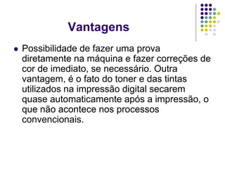 Vantagens
   Possibilidade de fazer uma prova
    diretamente na máquina e fazer correções de
    cor de imediato, se necessário. Outra
    vantagem, é o fato do toner e das tintas
    utilizados na impressão digital secarem
    quase automaticamente após a impressão, o
    que não acontece nos processos
    convencionais.
 