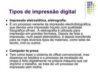 Tipos de impressão digital
   Impressão eletrostática, eletrografia.
   É um processo variante da impressão electrofotográfica,
    que denota uma impressão líquida com qualidade
    fotográfica off-set . A eletrografia é utilizada para
    impressão em grandes formatos. Depois de feita a
    impressão, num papel eletrostático, é depois transferida
    para os mais diversos tipos de materiais, como telas de
    tecido, vinil ou outros.

   Computer to press
   Tem como base o sistema do offset convencional, mas
    dispensa os fotolitos e o processo de revelação da
    chapa é feito digitalmente na própria máquina que vai
    imprimir o trabalho. se trata de um processo de
    impressão sem molha.
 