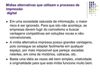Mídias alternativas que utilizam o processo de
impressão
 digital

   Em uma sociedade saturada de informação, o maior
    risco é ser ignorado. Para que isto não aconteça, as
    empresas devem fugir do comodismo e buscar
    vantagens competitivas em soluções novas e não-
    convencionais.
   A mídia alternativa impressa possui grandes vantagens,
    pois consegue se adaptar facilmente em qualquer
    espaço, por mais impossível que pareça: escadas
    rolantes, em cima de mictórios, catracas, etc.
   Basta uma idéia as vezes até bem simples, criatividade
    e originalidade para que esta mídia funcione muito bem.
 
